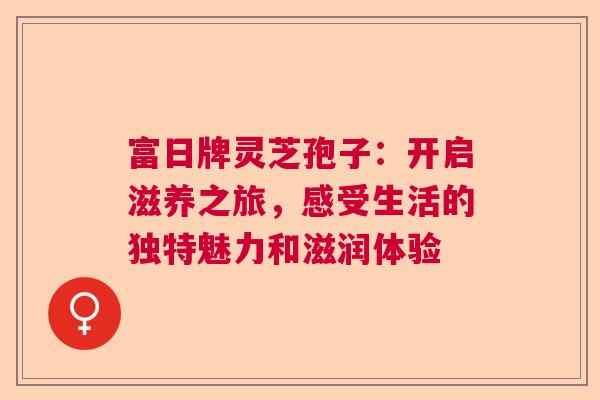 富日牌灵芝孢子:开启滋养之旅,感受生活的独特魅力和滋润体验 富日牌灵芝孢子:开启滋养之旅,感受生活的独特魅力和滋润体验
