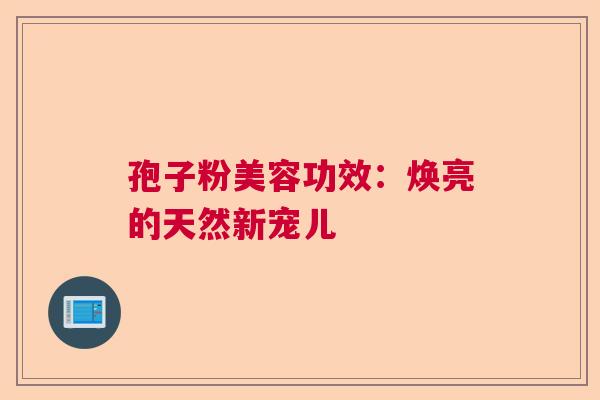 孢子粉美容功效:焕亮的天然新宠儿 孢子粉美容功效:焕亮的天然新宠儿