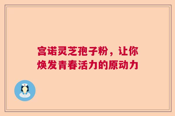 宫诺灵芝孢子粉,让你焕发青春活力的原动力 宫诺灵芝孢子粉,让你焕发青春活力的原动力