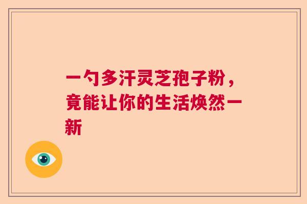 一勺多汗灵芝孢子粉,竟能让你的生活焕然一新 一勺多汗灵芝孢子粉,竟能让你的生活焕然一新