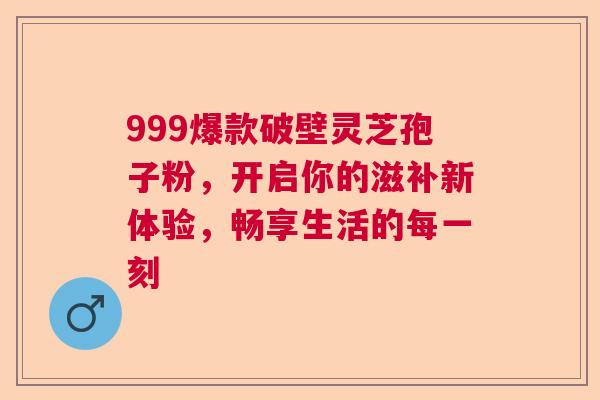 999爆款破壁灵芝孢子粉,开启你的滋补新体验,畅享生活的每一刻 999爆款破壁灵芝孢子粉,开启你的滋补新体验,畅享生活的每一刻