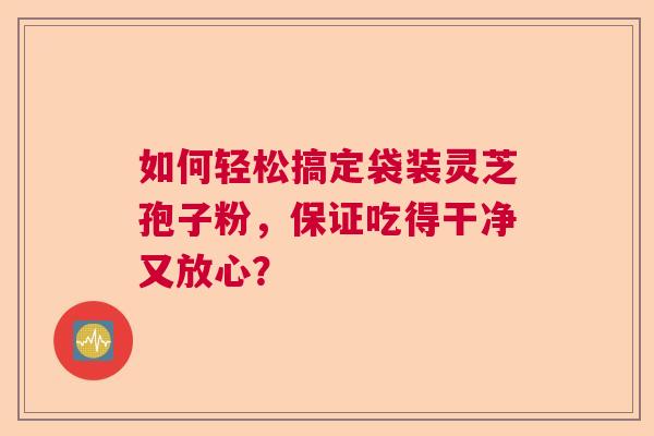 如何轻松搞定袋装灵芝孢子粉,保证吃得干净又放心? 如何轻松搞定袋装灵芝孢子粉,保证吃得干净又放心?