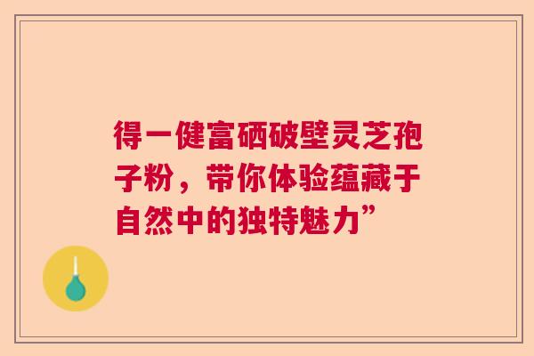得一健富硒破壁灵芝孢子粉,带你体验蕴藏于自然中的独特魅力” 得一健富硒破壁灵芝孢子粉,带你体验蕴藏于自然中的独特魅力”