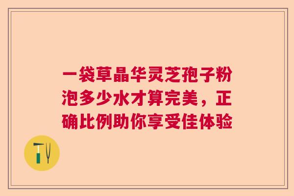 一袋草晶华灵芝孢子粉泡多少水才算完美,正确比例助你享受佳体验 一袋草晶华灵芝孢子粉泡多少水才算完美,正确比例助你享受佳体验
