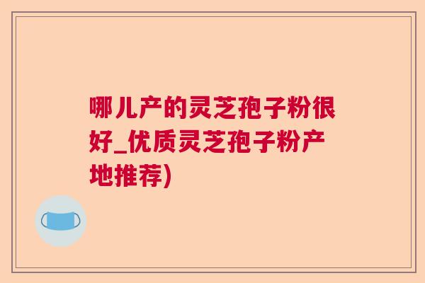 哪儿产的灵芝孢子粉很好_优质灵芝孢子粉产地推荐) 哪儿产的灵芝孢子粉很好_优质灵芝孢子粉产地推荐)