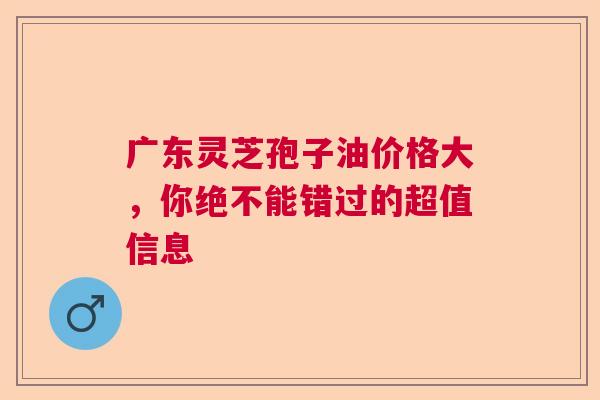 广东灵芝孢子油价格大,你绝不能错过的超值信息 广东灵芝孢子油价格大,你绝不能错过的超值信息