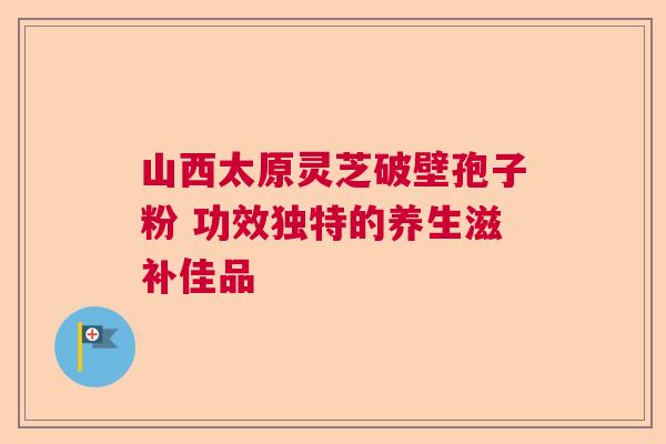 山西太原灵芝破壁孢子粉 功效独特的养生滋补佳品
