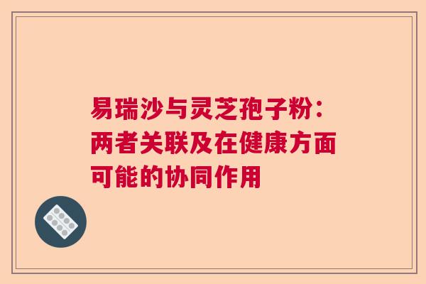 易瑞沙与灵芝孢子粉:两者关联及在健康方面可能的协同作用 易瑞沙与灵芝孢子粉:两者关联及在健康方面可能的协同作用