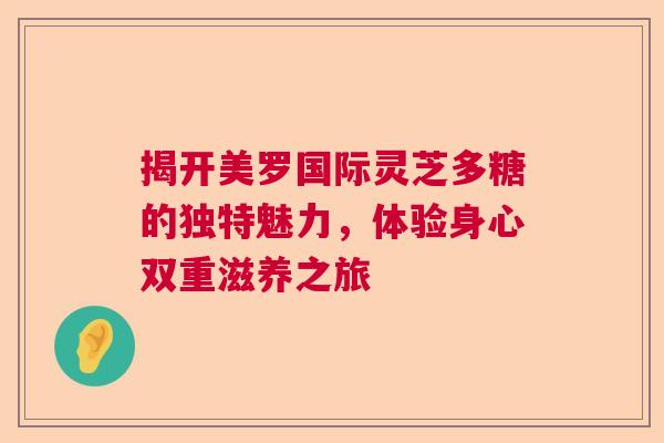 揭开美罗国际灵芝多糖的独特魅力,体验身心双重滋养之旅 揭开美罗国际灵芝多糖的独特魅力,体验身心双重滋养之旅