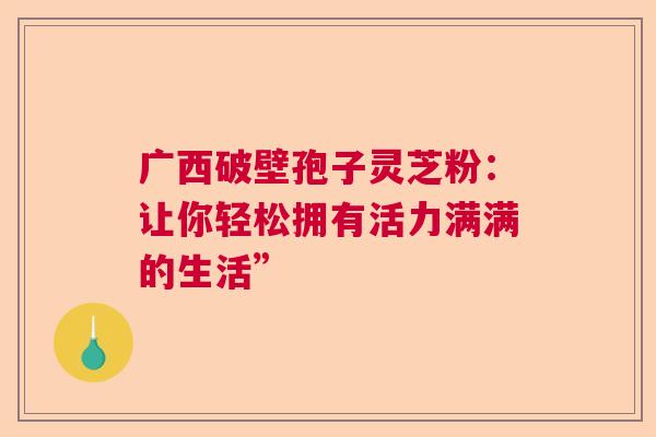 广西破壁孢子灵芝粉:让你轻松拥有活力满满的生活” 广西破壁孢子灵芝粉:让你轻松拥有活力满满的生活”