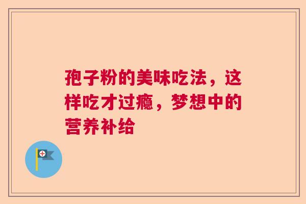 孢子粉的美味吃法,这样吃才过瘾,梦想中的营养补给 孢子粉的美味吃法,这样吃才过瘾,梦想中的营养补给