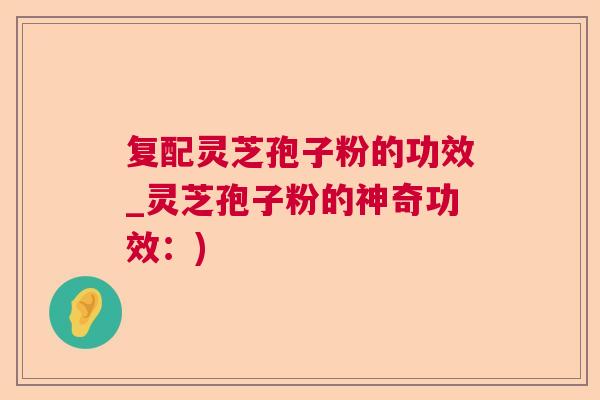 复配灵芝孢子粉的功效_灵芝孢子粉的神奇功效:) 复配灵芝孢子粉的功效_灵芝孢子粉的神奇功效:)