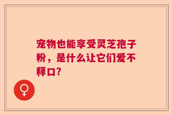 宠物也能享受灵芝孢子粉,是什么让它们爱不释口? 宠物也能享受灵芝孢子粉,是什么让它们爱不释口?