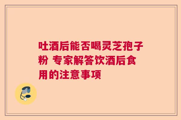 吐酒后能否喝灵芝孢子粉 专家解答饮酒后食用的注意事项 吐酒后能否喝灵芝孢子粉 专家解答饮酒后食用的注意事项