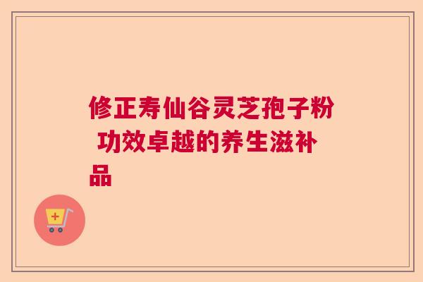 修正寿仙谷灵芝孢子粉 功效卓越的养生滋补品 修正寿仙谷灵芝孢子粉 功效卓越的养生滋补品