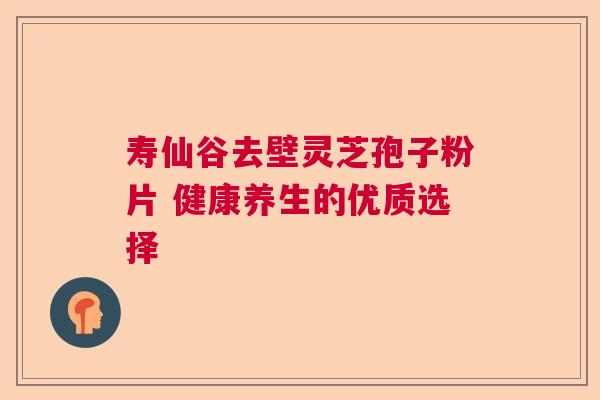 寿仙谷去壁灵芝孢子粉片 健康养生的优质选择 寿仙谷去壁灵芝孢子粉片 健康养生的优质选择