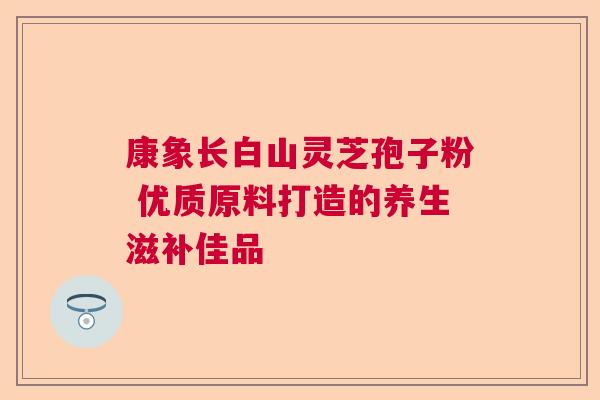 康象长白山灵芝孢子粉 优质原料打造的养生滋补佳品 康象长白山灵芝孢子粉 优质原料打造的养生滋补佳品