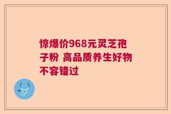 惊爆价968元灵芝孢子粉 高品质养生好物不容错过 惊爆价968元灵芝孢子粉 高品质养生好物不容错过