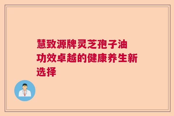 慧致源牌灵芝孢子油 功效卓越的健康养生新选择 慧致源牌灵芝孢子油 功效卓越的健康养生新选择