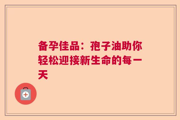 备孕佳品:孢子油助你轻松迎接新生命的每一天 备孕佳品:孢子油助你轻松迎接新生命的每一天