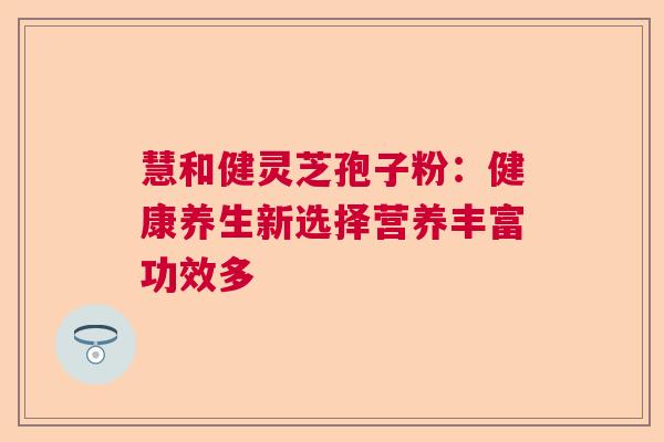 慧和健灵芝孢子粉:健康养生新选择营养丰富功效多 慧和健灵芝孢子粉:健康养生新选择营养丰富功效多