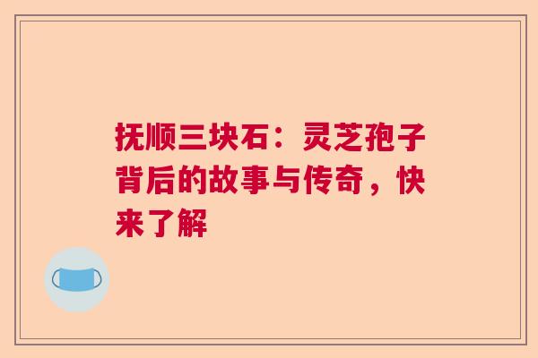 抚顺三块石:灵芝孢子背后的故事与传奇,快来了解 抚顺三块石:灵芝孢子背后的故事与传奇,快来了解