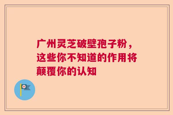 广州灵芝破壁孢子粉,这些你不知道的作用将颠覆你的认知 广州灵芝破壁孢子粉,这些你不知道的作用将颠覆你的认知