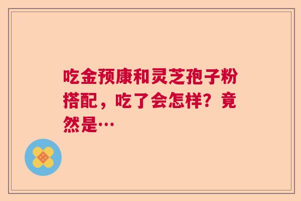 吃金预康和灵芝孢子粉搭配,吃了会怎样?竟然是… 吃金预康和灵芝孢子粉搭配,吃了会怎样?竟然是…