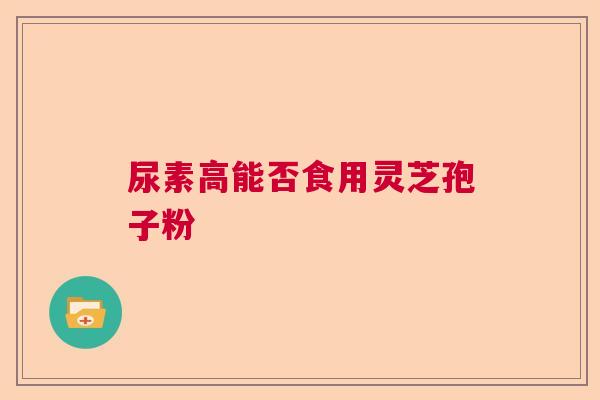 尿素高能否食用灵芝孢子粉 尿素高能否食用灵芝孢子粉