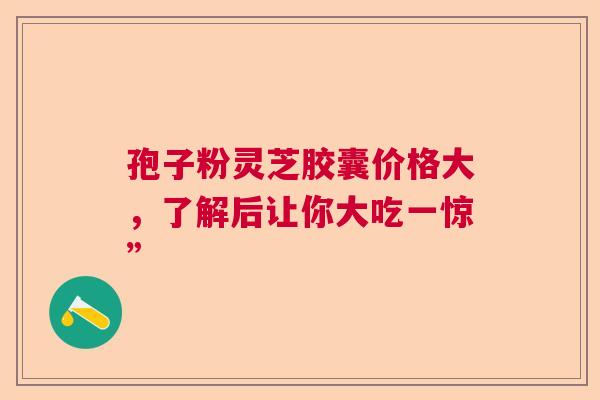 孢子粉灵芝胶囊价格大,了解后让你大吃一惊” 孢子粉灵芝胶囊价格大,了解后让你大吃一惊”