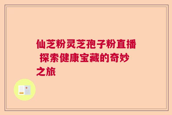 仙芝粉灵芝孢子粉直播 探索健康宝藏的奇妙之旅 仙芝粉灵芝孢子粉直播 探索健康宝藏的奇妙之旅