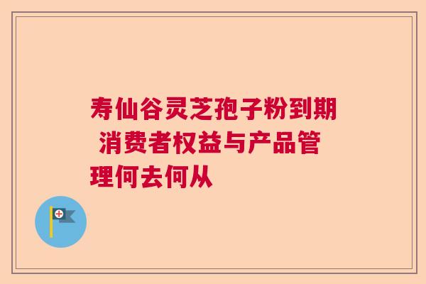 寿仙谷灵芝孢子粉到期 消费者权益与产品管理何去何从 寿仙谷灵芝孢子粉到期 消费者权益与产品管理何去何从