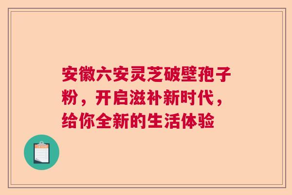 安徽六安灵芝破壁孢子粉,开启滋补新时代,给你全新的生活体验 安徽六安灵芝破壁孢子粉,开启滋补新时代,给你全新的生活体验