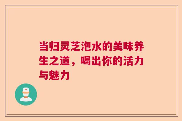 当归灵芝泡水的美味养生之道,喝出你的活力与魅力 当归灵芝泡水的美味养生之道,喝出你的活力与魅力