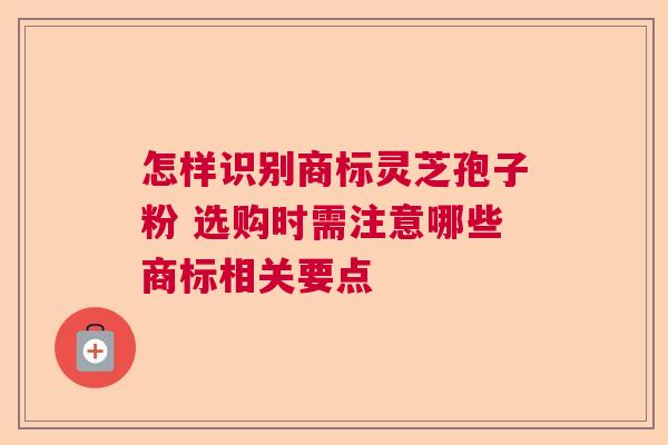 怎样识别商标灵芝孢子粉 选购时需注意哪些商标相关要点 怎样识别商标灵芝孢子粉 选购时需注意哪些商标相关要点