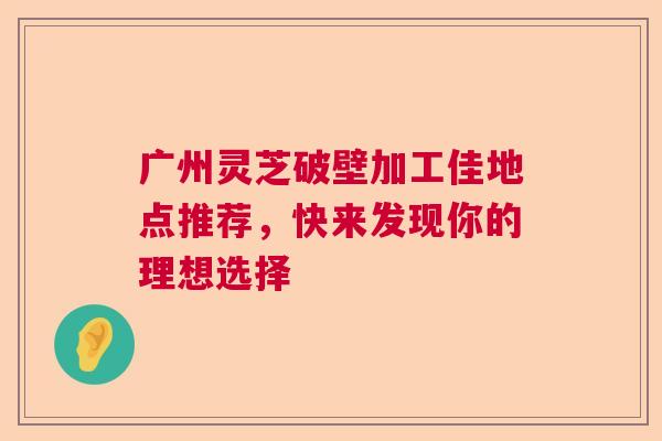 广州灵芝破壁加工佳地点推荐,快来发现你的理想选择 广州灵芝破壁加工佳地点推荐,快来发现你的理想选择