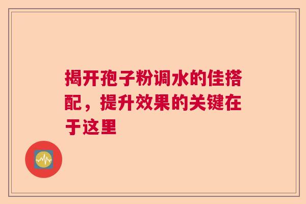 揭开孢子粉调水的佳搭配,提升效果的关键在于这里 揭开孢子粉调水的佳搭配,提升效果的关键在于这里