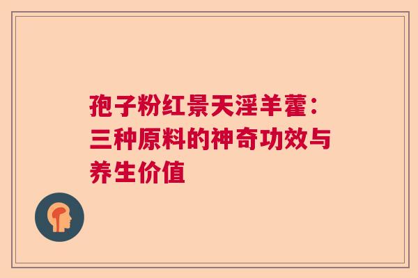 孢子粉红景天淫羊藿:三种原料的神奇功效与养生价值 孢子粉红景天淫羊藿:三种原料的神奇功效与养生价值
