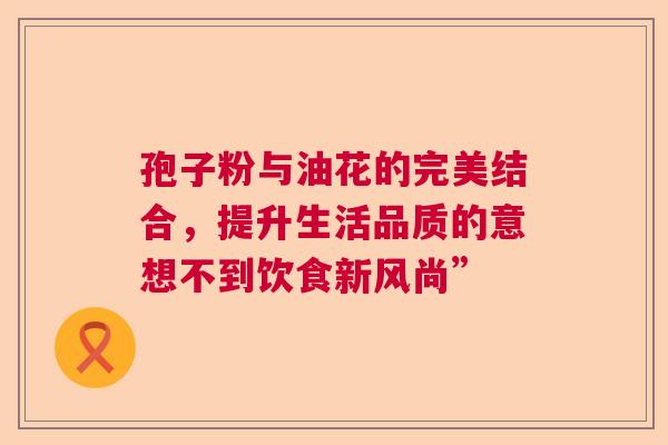 孢子粉与油花的完美结合,提升生活品质的意想不到饮食新风尚” 孢子粉与油花的完美结合,提升生活品质的意想不到饮食新风尚”