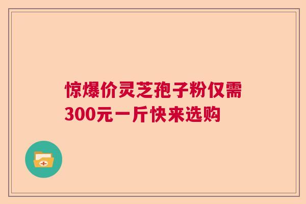 惊爆价灵芝孢子粉仅需300元一斤快来选购 惊爆价灵芝孢子粉仅需300元一斤快来选购