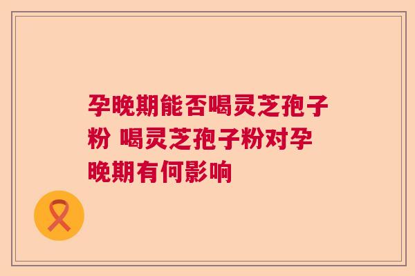 孕晚期能否喝灵芝孢子粉 喝灵芝孢子粉对孕晚期有何影响 孕晚期能否喝灵芝孢子粉 喝灵芝孢子粉对孕晚期有何影响