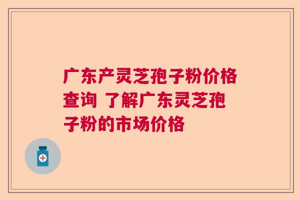 广东产灵芝孢子粉价格查询 了解广东灵芝孢子粉的市场价格 广东产灵芝孢子粉价格查询 了解广东灵芝孢子粉的市场价格