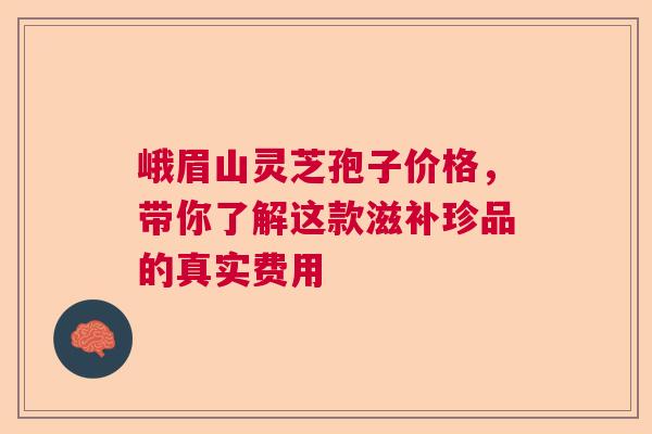峨眉山灵芝孢子价格,带你了解这款滋补珍品的真实费用 峨眉山灵芝孢子价格,带你了解这款滋补珍品的真实费用