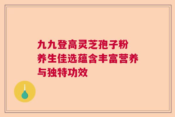 九九登高灵芝孢子粉 养生佳选蕴含丰富营养与独特功效 九九登高灵芝孢子粉 养生佳选蕴含丰富营养与独特功效