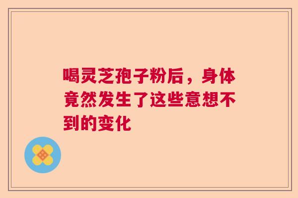 喝灵芝孢子粉后,身体竟然发生了这些意想不到的变化 喝灵芝孢子粉后,身体竟然发生了这些意想不到的变化