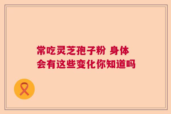 常吃灵芝孢子粉 身体会有这些变化你知道吗 常吃灵芝孢子粉 身体会有这些变化你知道吗