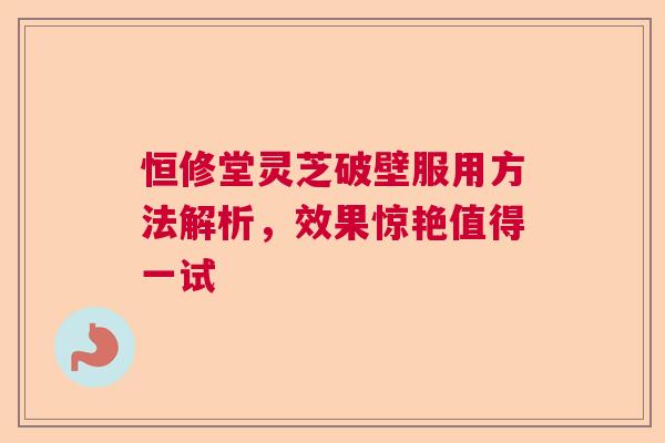恒修堂灵芝破壁服用方法解析,效果惊艳值得一试 恒修堂灵芝破壁服用方法解析,效果惊艳值得一试