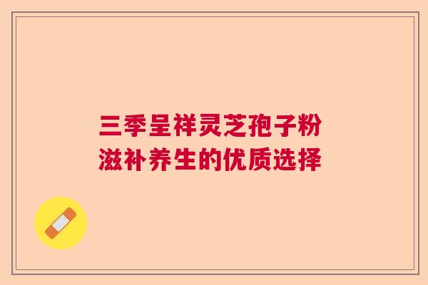 三季呈祥灵芝孢子粉 滋补养生的优质选择 三季呈祥灵芝孢子粉 滋补养生的优质选择