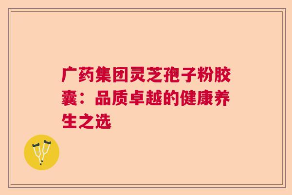 广药集团灵芝孢子粉胶囊:品质卓越的健康养生之选 广药集团灵芝孢子粉胶囊:品质卓越的健康养生之选