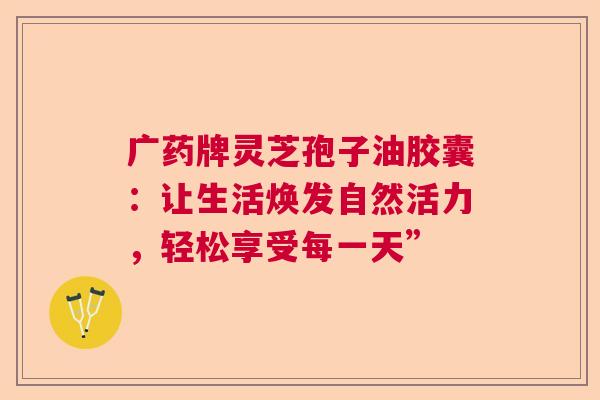 广药牌灵芝孢子油胶囊:让生活焕发自然活力,轻松享受每一天” 广药牌灵芝孢子油胶囊:让生活焕发自然活力,轻松享受每一天”